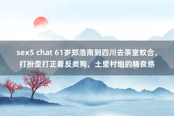 sex5 chat 61岁郑浩南到四川去茶室蚁合，打扮歪打正着反类狗，土里村炮的精良感