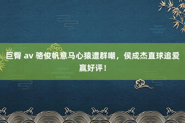 巨臀 av 骆俊帆意马心猿遭群嘲，侯成杰直球追爱赢好评！