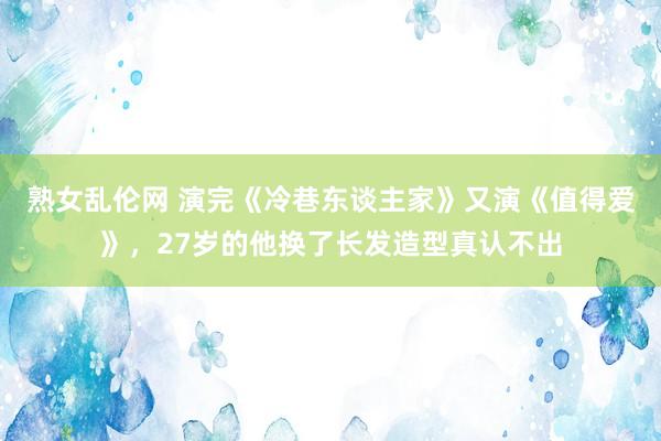 熟女乱伦网 演完《冷巷东谈主家》又演《值得爱》，27岁的他换了长发造型真认不出