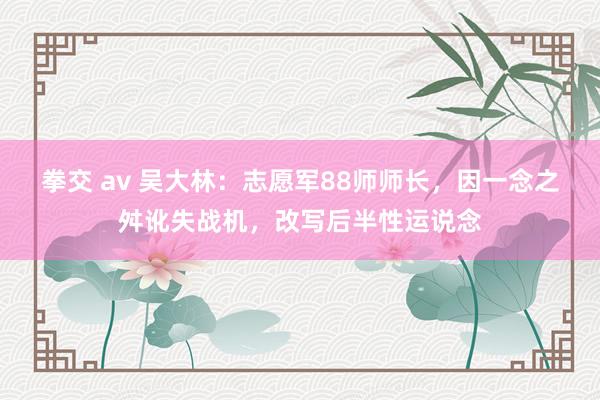 拳交 av 吴大林：志愿军88师师长，因一念之舛讹失战机，改写后半性运说念