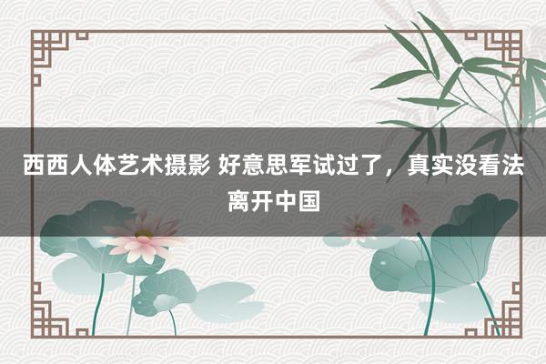 西西人体艺术摄影 好意思军试过了，真实没看法离开中国