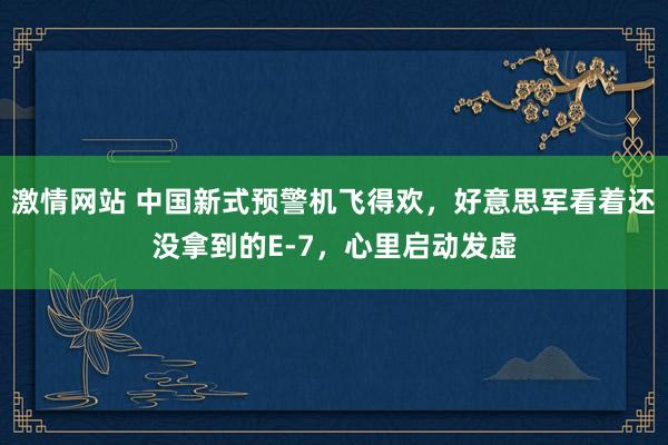 激情网站 中国新式预警机飞得欢，好意思军看着还没拿到的E-7，心里启动发虚
