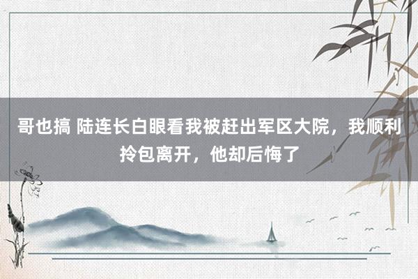 哥也搞 陆连长白眼看我被赶出军区大院，我顺利拎包离开，他却后悔了