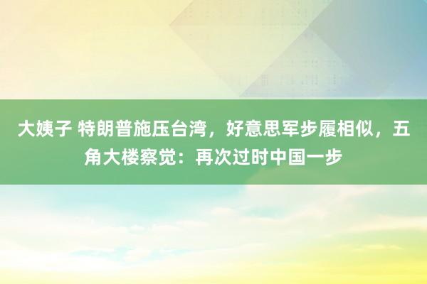 大姨子 特朗普施压台湾，好意思军步履相似，五角大楼察觉：再次过时中国一步