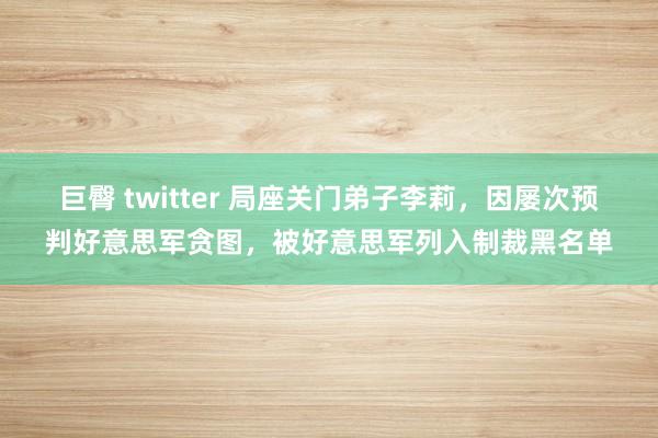 巨臀 twitter 局座关门弟子李莉，因屡次预判好意思军贪图，被好意思军列入制裁黑名单