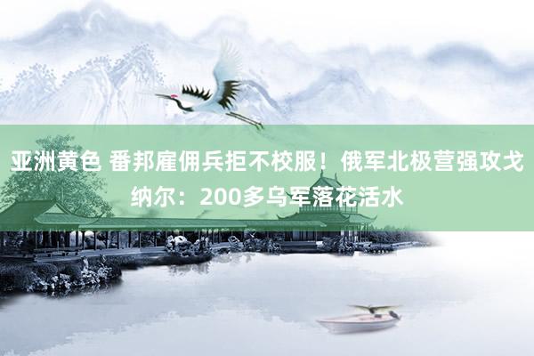 亚洲黄色 番邦雇佣兵拒不校服！俄军北极营强攻戈纳尔：200多乌军落花活水