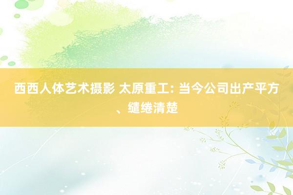 西西人体艺术摄影 太原重工: 当今公司出产平方、缱绻清楚