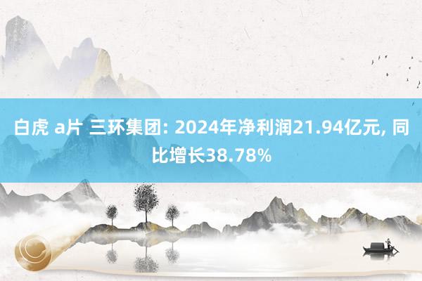 白虎 a片 三环集团: 2024年净利润21.94亿元， 同比增长38.78%