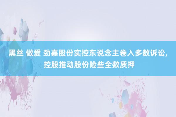 黑丝 做爱 劲嘉股份实控东说念主卷入多数诉讼， 控股推动股份险些全数质押