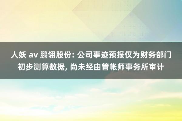 人妖 av 鹏翎股份: 公司事迹预报仅为财务部门初步测算数据， 尚未经由管帐师事务所审计