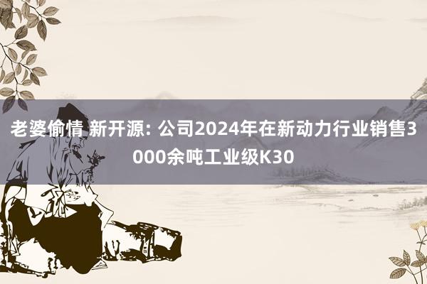 老婆偷情 新开源: 公司2024年在新动力行业销售3000余吨工业级K30