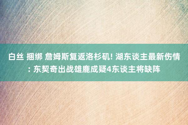 白丝 捆绑 詹姆斯复返洛杉矶! 湖东谈主最新伤情: 东契奇出战雄鹿成疑4东谈主将缺阵