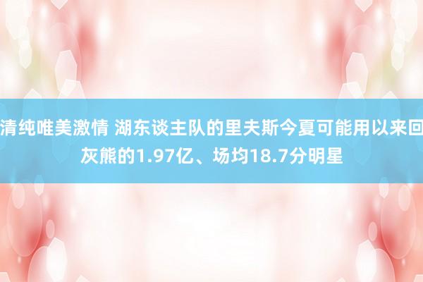 清纯唯美激情 湖东谈主队的里夫斯今夏可能用以来回灰熊的1.97亿、场均18.7分明星