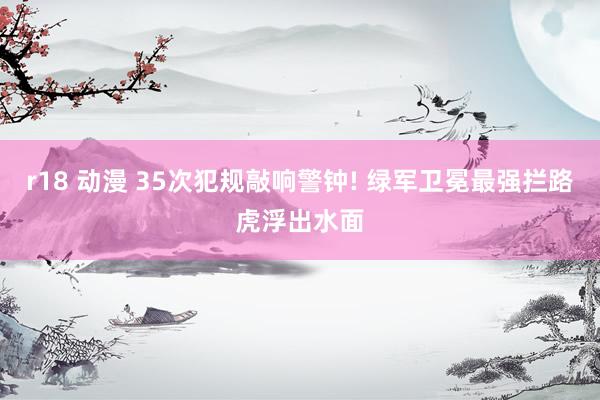 r18 动漫 35次犯规敲响警钟! 绿军卫冕最强拦路虎浮出水面