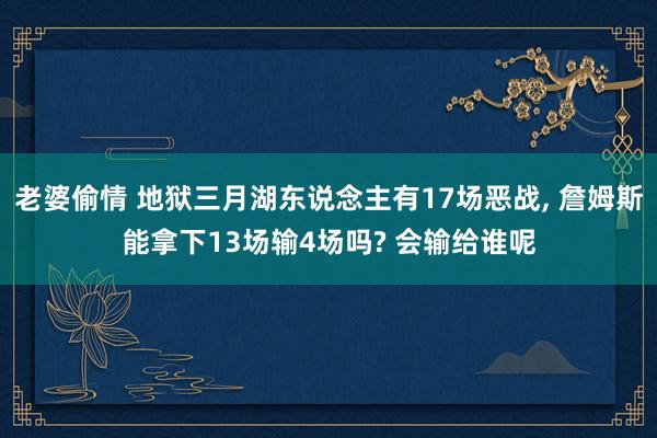 老婆偷情 地狱三月湖东说念主有17场恶战， 詹姆斯能拿下13场输4场吗? 会输给谁呢