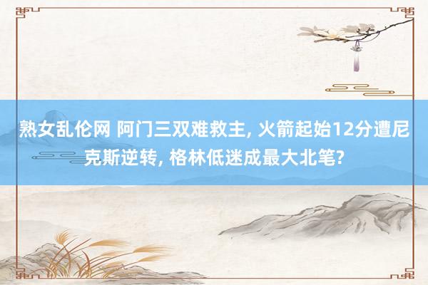 熟女乱伦网 阿门三双难救主， 火箭起始12分遭尼克斯逆转， 格林低迷成最大北笔?