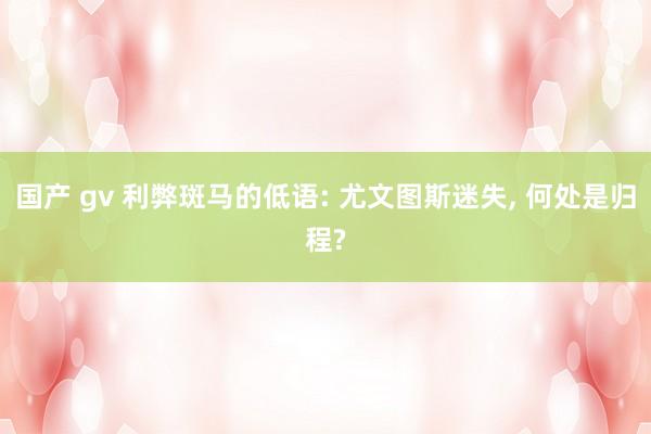 国产 gv 利弊斑马的低语: 尤文图斯迷失， 何处是归程?