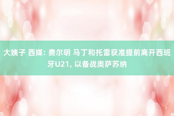 大姨子 西媒: 费尔明 马丁和托雷获准提前离开西班牙U21， 以备战奥萨苏纳