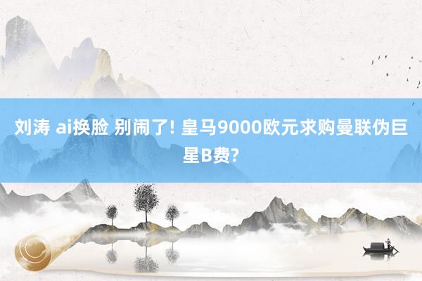 刘涛 ai换脸 别闹了! 皇马9000欧元求购曼联伪巨星B费?