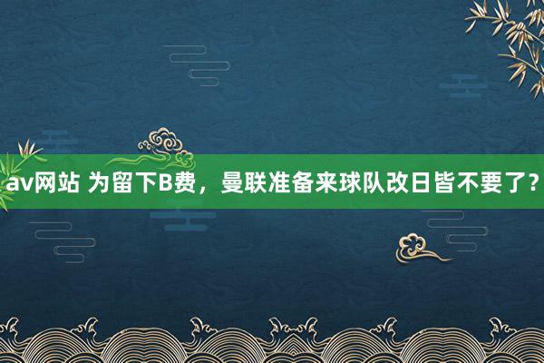 av网站 为留下B费，曼联准备来球队改日皆不要了？