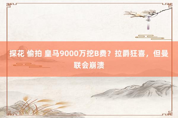 探花 偷拍 皇马9000万挖B费?拉爵狂喜,但曼联会崩溃