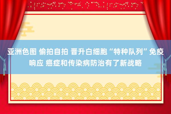 亚洲色图 偷拍自拍 晋升白细胞“特种队列”免疫响应 癌症和传染病防治有了新战略