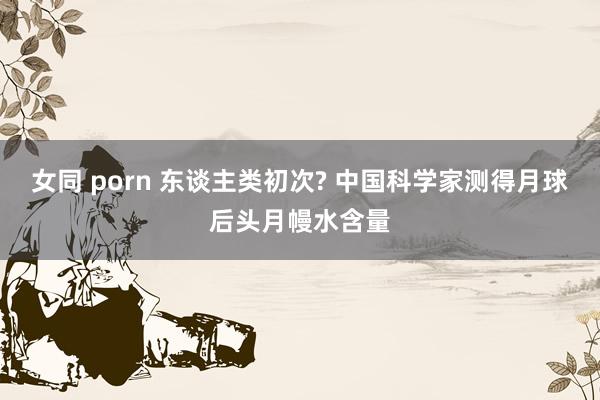 女同 porn 东谈主类初次? 中国科学家测得月球后头月幔水含量