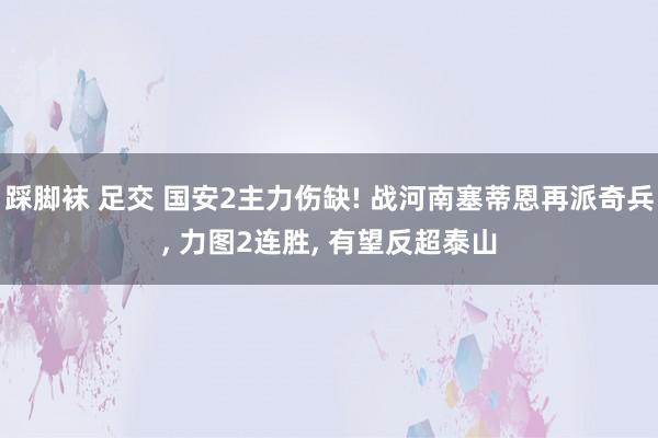 踩脚袜 足交 国安2主力伤缺! 战河南塞蒂恩再派奇兵， 力图2连胜， 有望反超泰山