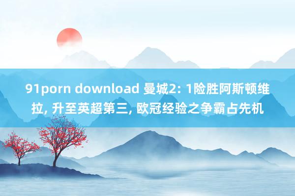 91porn download 曼城2: 1险胜阿斯顿维拉， 升至英超第三， 欧冠经验之争霸占先机