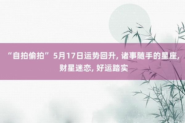 “自拍偷拍” 5月17日运势回升， 诸事随手的星座， 财星迷恋， 好运踏实