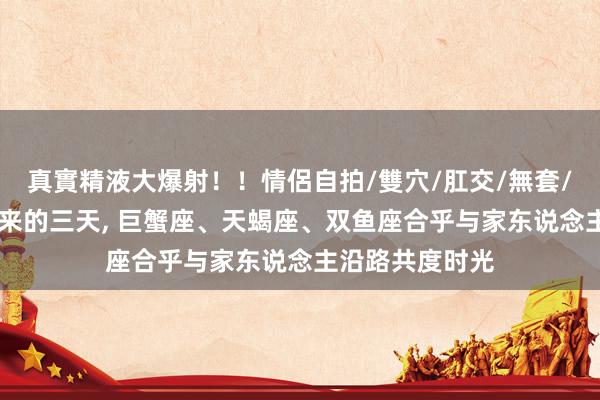 真實精液大爆射！！情侶自拍/雙穴/肛交/無套/大量噴精 接下来的三天， 巨蟹座、天蝎座、双鱼座合乎与家东说念主沿路共度时光