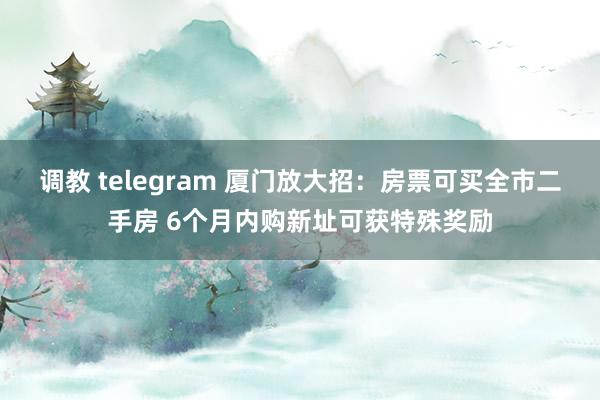调教 telegram 厦门放大招：房票可买全市二手房 6个月内购新址可获特殊奖励