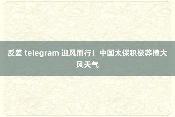 反差 telegram 迎风而行！中国太保积极莽撞大风天气