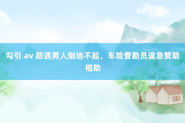 勾引 av 路遇男人倒地不起，车险查勘员遑急赞助相助