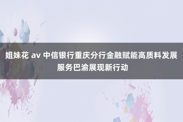 姐妹花 av 中信银行重庆分行金融赋能高质料发展 服务巴渝展现新行动