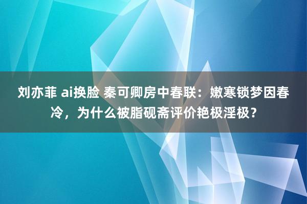 刘亦菲 ai换脸 秦可卿房中春联：嫩寒锁梦因春冷，为什么被脂砚斋评价艳极淫极？