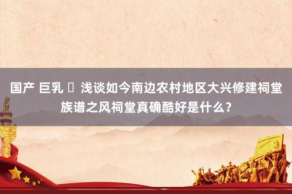 国产 巨乳 ​浅谈如今南边农村地区大兴修建祠堂族谱之风祠堂真确酷好是什么？