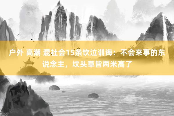 户外 高潮 混社会15条饮泣训诲：不会来事的东说念主，坟头草皆两米高了
