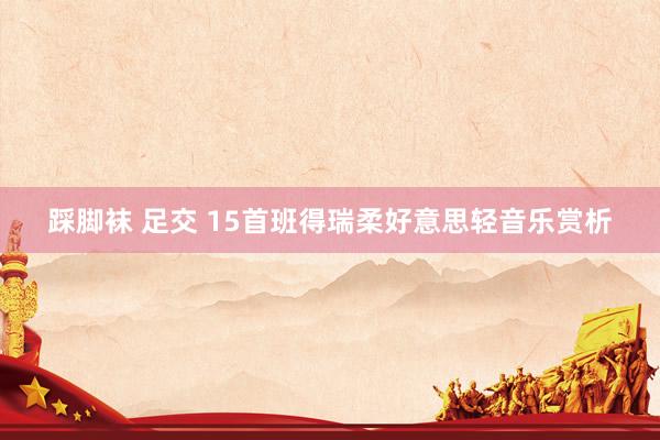 踩脚袜 足交 15首班得瑞柔好意思轻音乐赏析