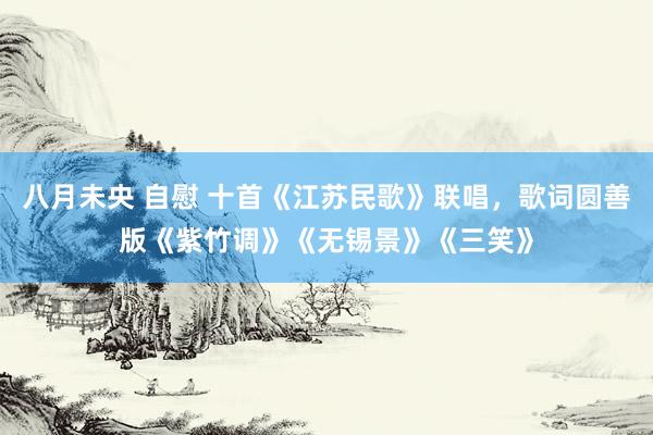 八月未央 自慰 十首《江苏民歌》联唱，歌词圆善版《紫竹调》《无锡景》《三笑》