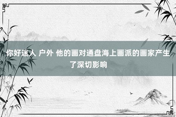 你好迷人 户外 他的画对通盘海上画派的画家产生了深切影响