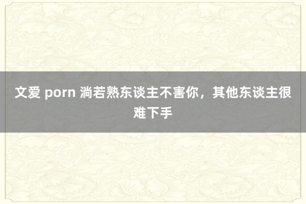 文爱 porn 淌若熟东谈主不害你，其他东谈主很难下手