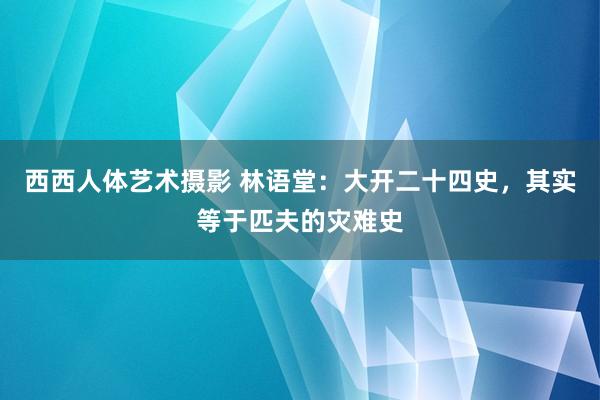 西西人体艺术摄影 林语堂：大开二十四史，其实等于匹夫的灾难史