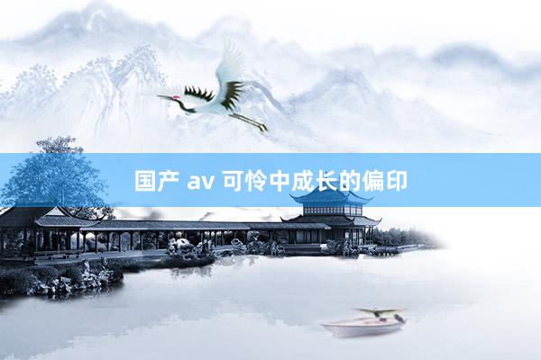 国产 av 可怜中成长的偏印
