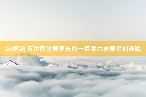 av网站 五世同堂寿更长的一百零六岁寿星刘连娥