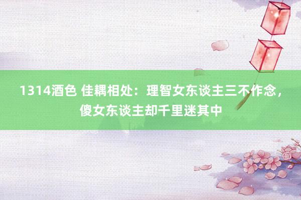 1314酒色 佳耦相处：理智女东谈主三不作念，傻女东谈主却千里迷其中