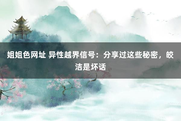 姐姐色网址 异性越界信号：分享过这些秘密，皎洁是坏话