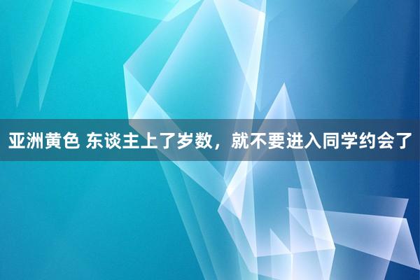 亚洲黄色 东谈主上了岁数，就不要进入同学约会了