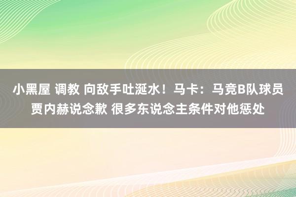 小黑屋 调教 向敌手吐涎水！马卡：马竞B队球员贾内赫说念歉 很多东说念主条件对他惩处