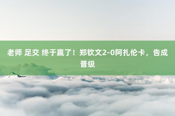 老师 足交 终于赢了！郑钦文2-0阿扎伦卡，告成晋级